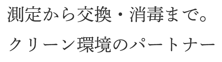 測定から交換・消毒まで。クリーン環境のパートナー